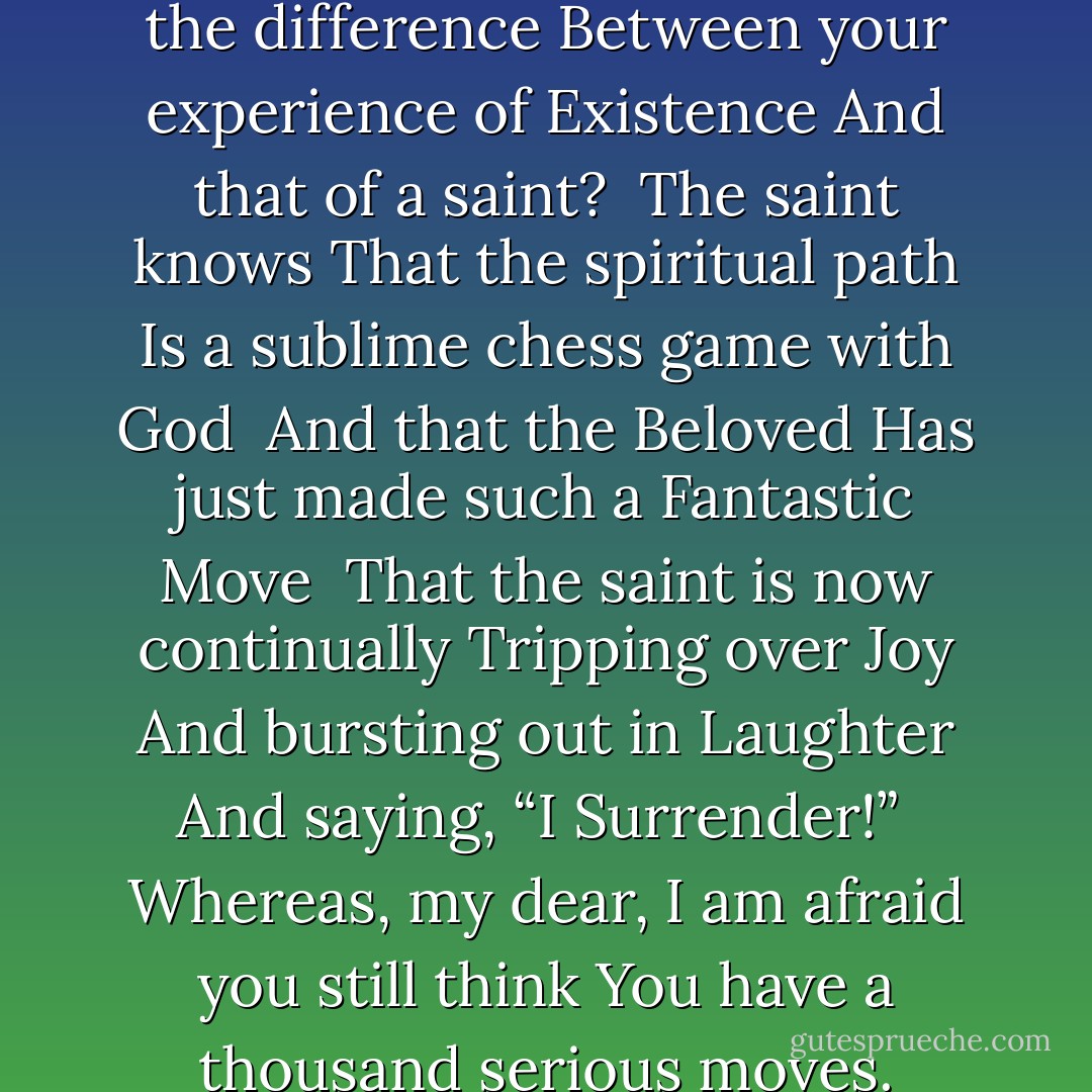 TRIPPING OVER JOY<br /><br />What is the difference<br />Between your experience of Existence<br />And that of a saint?<br /><br />The saint knows<br />That the spiritual path<br />Is a sublime chess game with God<br /><br />And that the Beloved<br />Has just made such a Fantastic Move<br /><br />That the saint is now continually<br />Tripping over Joy<br />And bursting out in Laughter<br />And saying, “I Surrender!”<br /><br />Whereas, my dear,<br />I am afraid you still think<br />You have a thousand serious moves. - 