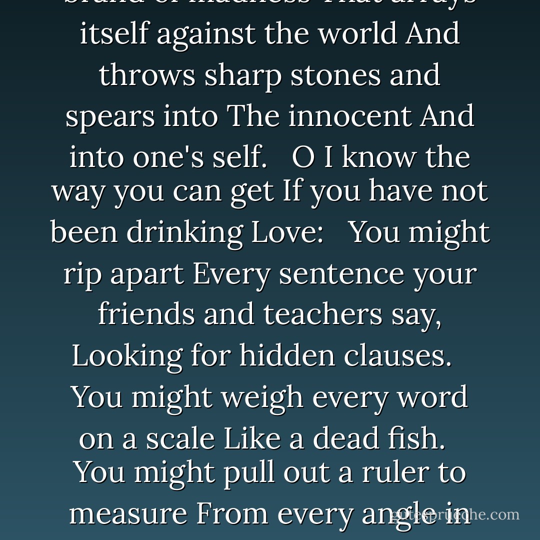 I KNOW THE WAY YOU CAN GET<br /><br />I know the way you can get<br />When you have not had a drink of Love:<br /> <br />Your face hardens,<br />Your sweet muscles cramp.<br />Children become concerned<br />About a strange look that appears in your eyes<br />Which even begins to worry your own mirror<br />And nose.<br /> <br />Squirrels and birds sense your sadness<br />And call an important conference in a tall tree.<br />They decide which secret code to chant<br />To help your mind and soul.<br /> <br />Even angels fear that brand of madness<br />That arrays itself against the world<br />And throws sharp stones and spears into<br />The innocent<br />And into one's self.<br /> <br />O I know the way you can get<br />If you have not been drinking Love:<br /> <br />You might rip apart<br />Every sentence your friends and teachers say,<br />Looking for hidden clauses.<br /> <br />You might weigh every word on a scale<br />Like a dead fish.<br /> <br />You might pull out a ruler to measure<br />From every angle in your darkness<br />The beautiful dimensions of a heart you once<br />Trusted.<br /> <br />I know the way you can get<br />If you have not had a drink from Love's<br />Hands.<br /> <br />That is why all the Great Ones speak of<br />The vital need<br />To keep remembering God,<br />So you will come to know and see Him<br />As being so Playful<br />And Wanting,<br />Just Wanting to help.<br /> <br />That is why Hafiz says:<br />Bring your cup near me.<br />For all I care about<br />Is quenching your thirst for freedom!<br /> <br />All a Sane man can ever care about<br />Is giving Love! - 