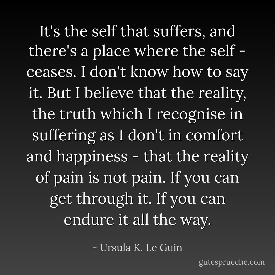 It's the self that suffers, and there's a place where the self - ceases. I don't know how to say it. But I believe that the reality, the truth which I recognise in suffering as I don't in comfort and happiness - that the reality of pain is not pain. If you can get through it. If you can endure it all the way. - Ursula K. Le Guin