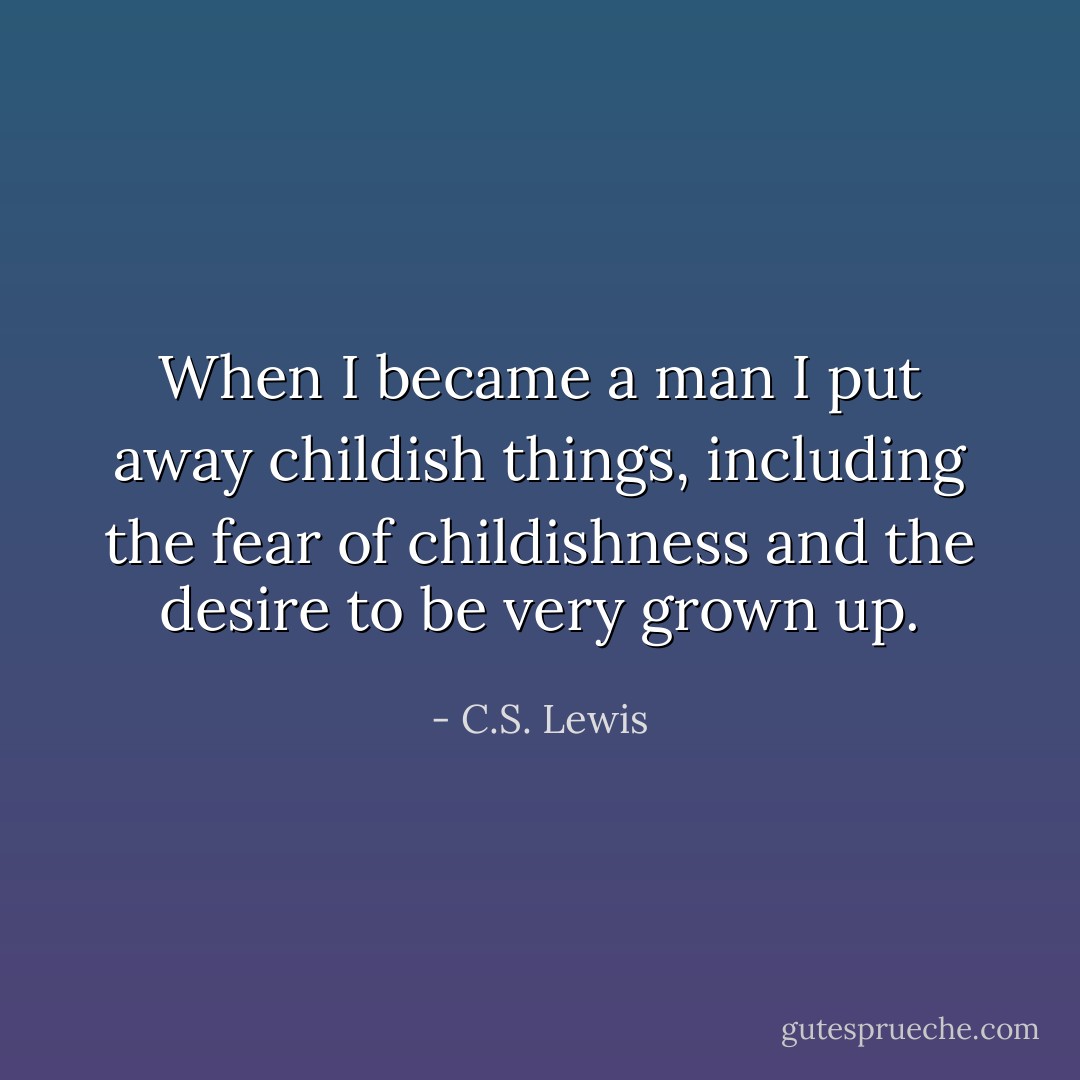 When I became a man I put away childish things, including the fear of childishness and the desire to be very grown up. - C.S. Lewis
