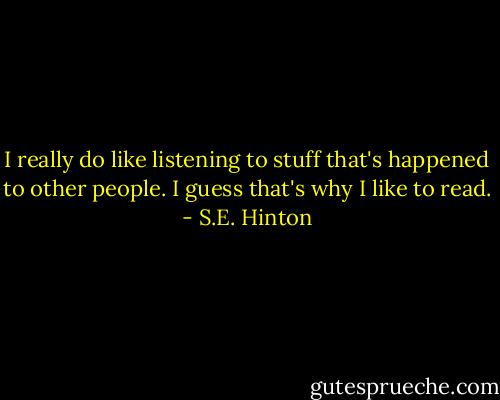 I really do like listening to stuff that's happened to other people. I guess that's why I like to read. - S.E. Hinton
