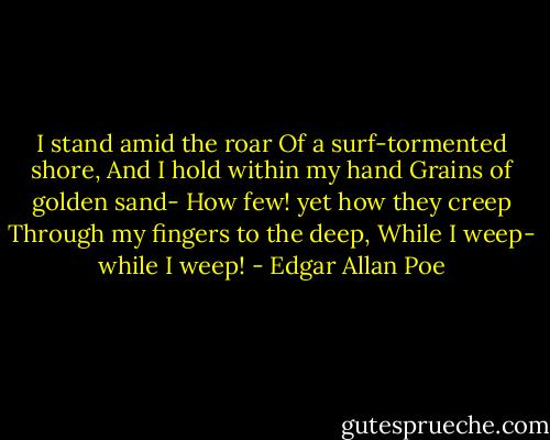 I stand amid the roar<br />Of a surf-tormented shore,<br />And I hold within my hand<br />Grains of golden sand-<br />How few! yet how they creep<br />Through my fingers to the deep,<br />While I weep- while I weep! - Edgar Allan Poe