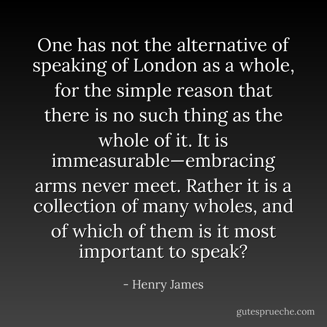 One has not the alternative of speaking of London as a whole, for the simple reason that there is no such thing as the whole of it. It is immeasurable—embracing arms never meet. Rather it is a collection of many wholes, and of which of them is it most important to speak? - Henry James