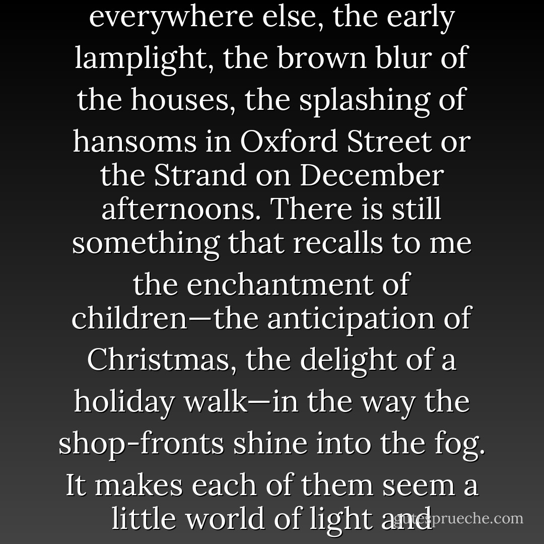 We are far from liking London well enough till we like its defects: the dense darkness of much of its winter, the soot on the chimney-pots and everywhere else, the early lamplight, the brown blur of the houses, the splashing of hansoms in Oxford Street or the Strand on December afternoons.<br />There is still something that recalls to me the enchantment of children—the anticipation of Christmas, the delight of a holiday walk—in the way the shop-fronts shine into the fog. It makes each of them seem a little world of light and warmth, and I can still waste time in looking at them with dirty Bloomsbury on one side and dirtier Soho on the other. - Henry James