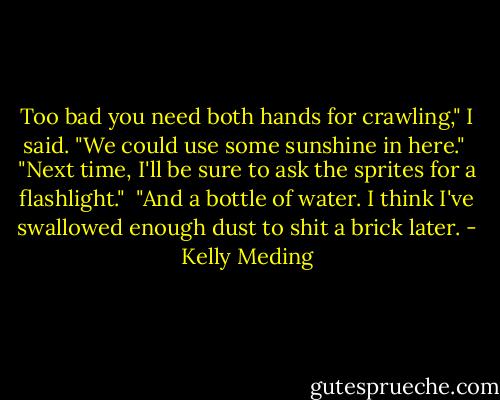Too bad you need both hands for crawling," I said. "We could use some sunshine in here."<br /><br />"Next time, I'll be sure to ask the sprites for a flashlight."<br /><br />"And a bottle of water. I think I've swallowed enough dust to shit a brick later. - Kelly Meding
