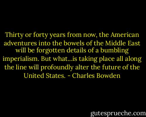 Thirty or forty years from now, the American adventures into the bowels of the Middle East will be forgotten details of a bumbling imperialism. But what...is taking place all along the line will profoundly alter the future of the United States. - Charles Bowden