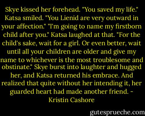 Skye kissed her forehead. "You saved my life."<br />Katsa smiled. "You Lienid are very outward in your affection."<br />"I'm going to name my firstborn child after you."<br />Katsa laughed at that. "For the child's sake, wait for a girl. Or even better, wait until all your children are older and give my name to whichever is the most troublesome and obstinate."<br />Skye burst into laughter and hugged her, and Katsa returned his embrace. And realized that quite without her intending it, her guarded heart had made another friend. - Kristin Cashore