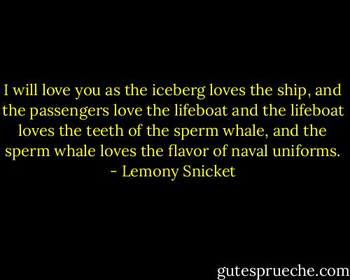 I will love you as the iceberg loves the ship, and the passengers love the lifeboat and the lifeboat loves the teeth of the sperm whale, and the sperm whale loves the flavor of naval uniforms. - Lemony Snicket