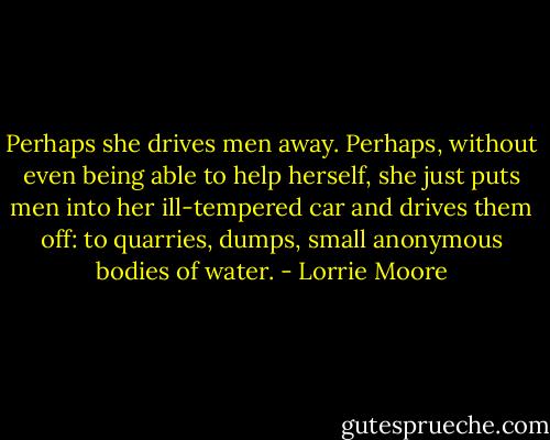 Perhaps she drives men away. Perhaps, without even being able to help herself, she just puts men into her ill-tempered car and drives them off: to quarries, dumps, small anonymous bodies of water. - Lorrie Moore