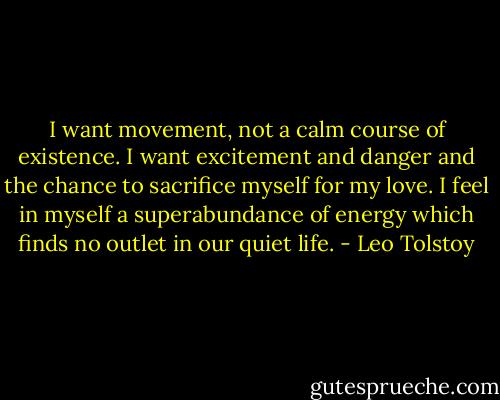 I want movement, not a calm course of existence. I want excitement and danger and the chance to sacrifice myself for my love. I feel in myself a superabundance of energy which finds no outlet in our quiet life. - Leo Tolstoy