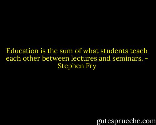 Education is the sum of what students teach each other between lectures and seminars. - Stephen Fry