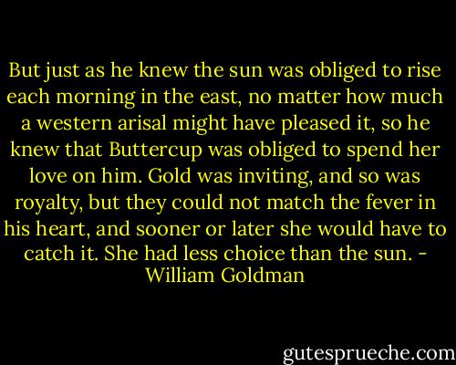 But just as he knew the sun was obliged to rise each morning in the east, no matter how much a western arisal might have pleased it, so he knew that Buttercup was obliged to spend her love on him. Gold was inviting, and so was royalty, but they could not match the fever in his heart, and sooner or later she would have to catch it. She had less choice than the sun. - William Goldman