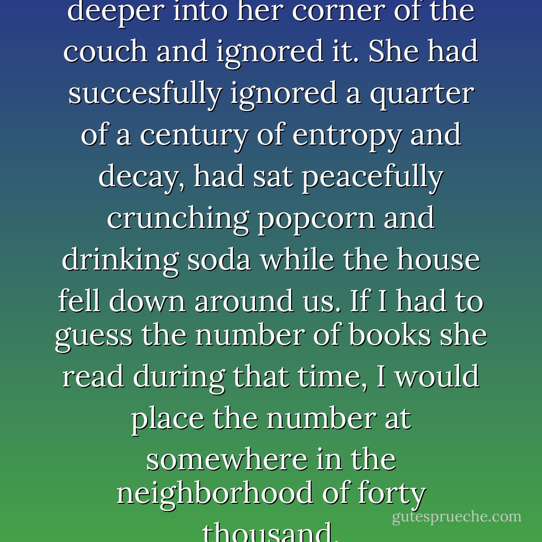 Ordinarily my mom just sunk deeper into her corner of the couch and ignored it. She had succesfully ignored a quarter of a century of entropy and decay, had sat peacefully crunching popcorn and drinking soda while the house fell down around us. If I had to guess the number of books she read during that time, I would place the number at somewhere in the neighborhood of forty thousand. - Haven Kimmel