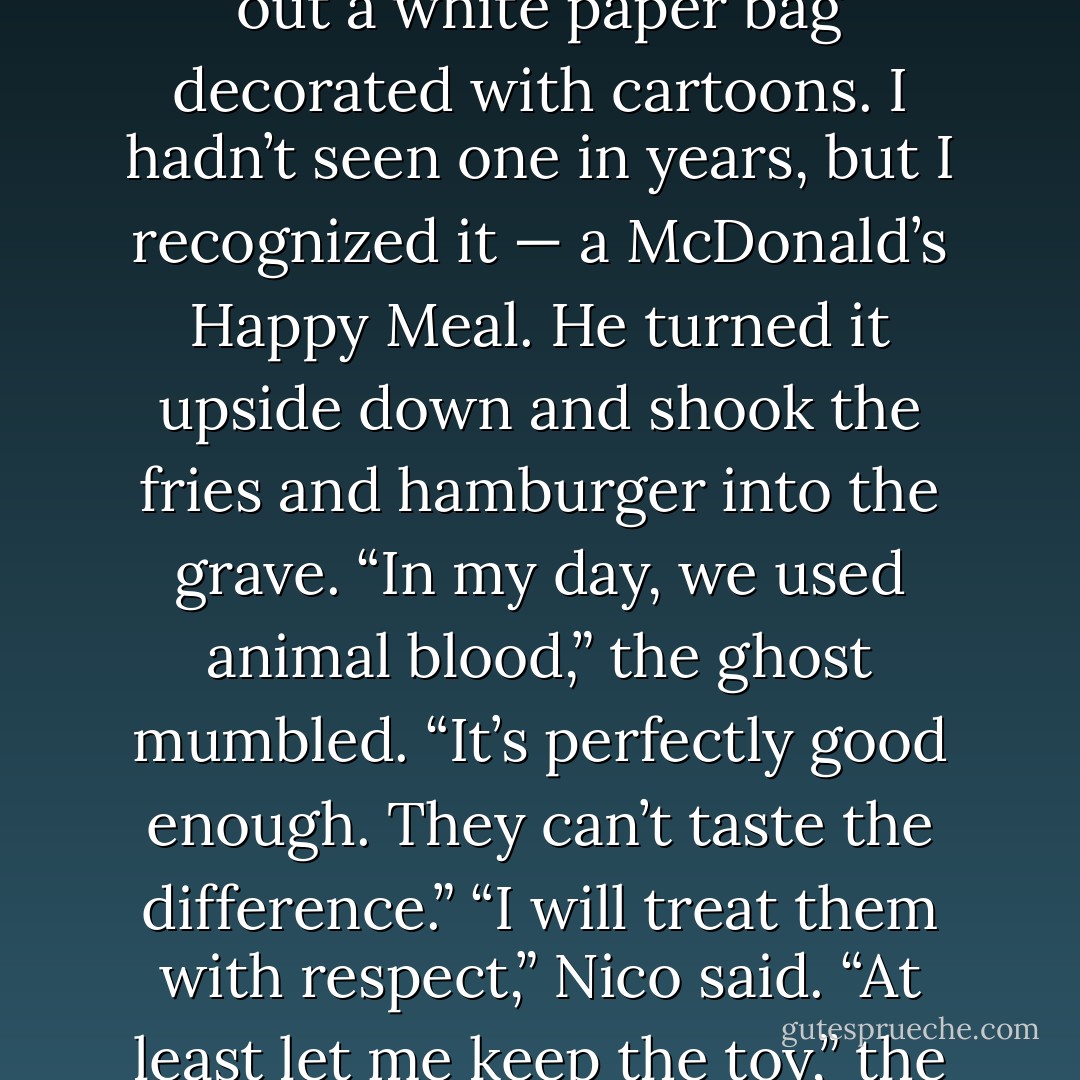 He dropped the rest of the Cokes into the grave and pulled out a white<br />paper bag decorated with cartoons. I hadn’t seen one in years, but I<br />recognized it — a McDonald’s Happy Meal.<br />He turned it upside down and shook the fries and hamburger into the grave.<br />“In my day, we used animal blood,” the ghost mumbled. “It’s perfectly good enough. They can’t taste the difference.”<br />“I will treat them with respect,” Nico said.<br />“At least let me keep the toy,” the ghost said. - Rick Riordan