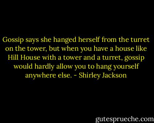 Gossip says she hanged herself from the turret on the tower, but when you have a house like Hill House with a tower and a turret, gossip would hardly allow you to hang yourself anywhere else. - Shirley Jackson