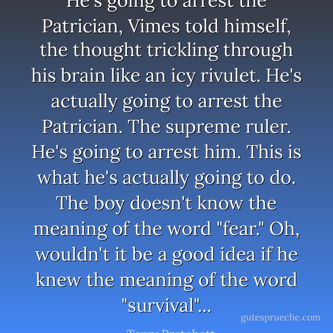 He's going to arrest the Patrician, Vimes told himself, the thought trickling through his brain like an icy rivulet. He's actually going to arrest the Patrician. The supreme ruler. He's going to arrest him. This is what he's actually going to do. The boy doesn't know the meaning of the word "fear." Oh, wouldn't it be a good idea if he knew the meaning of the word "survival"... - Terry Pratchett