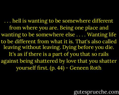 . . . hell is wanting to be somewhere different from where you are. Being one place and wanting to be somewhere else . . . . Wanting life to be different from what it is. That's also called leaving without leaving. Dying before you die. It's as if there is a part of you that so rails against being shattered by love that you shatter yourself first. (p. 44) - Geneen Roth