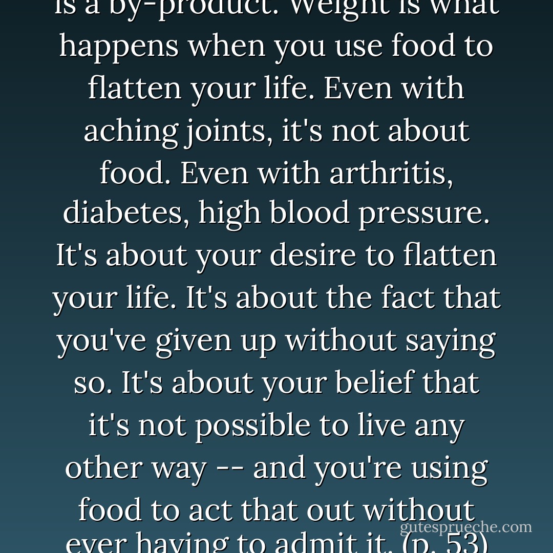 Weight (too much or too little) is a by-product. Weight is what happens when you use food to flatten your life. Even with aching joints, it's not about food. Even with arthritis, diabetes, high blood pressure. It's about your desire to flatten your life. It's about the fact that you've given up without saying so. It's about your belief that it's not possible to live any other way -- and you're using food to act that out without ever having to admit it. (p. 53) - Geneen Roth