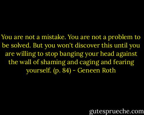 You are not a mistake. You are not a problem to be solved. But you won't discover this until you are willing to stop banging your head against the wall of shaming and caging and fearing yourself. (p. 84) - Geneen Roth