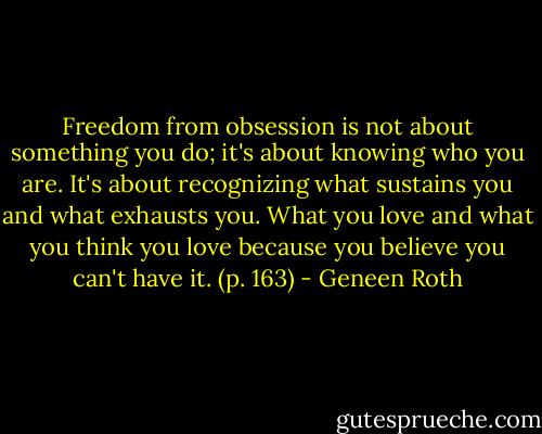 Freedom from obsession is not about something you do; it's about knowing who you are. It's about recognizing what sustains you and what exhausts you. What you love and what you think you love because you believe you can't have it. (p. 163) - Geneen Roth