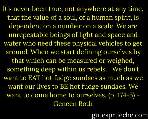 It's never been true, not anywhere at any time, that the value of a soul, of a human spirit, is dependent on a number on a scale. We are unrepeatable beings of light and space and water who need these physical vehicles to get around. When we start defining ourselves by that which can be measured or weighed, something deep within us rebels. <br /><br />We don't want to EAT hot fudge sundaes as much as we want our lives to BE hot fudge sundaes. We want to come home to ourselves. (p. 174-5) - Geneen Roth