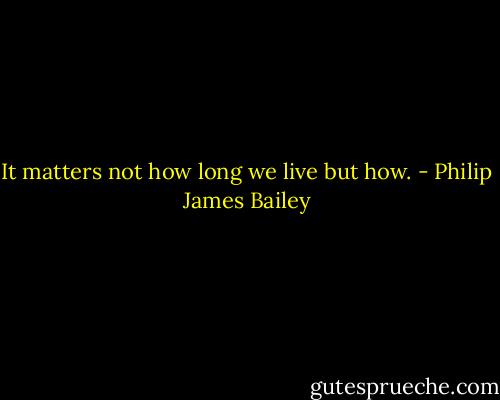 It matters not how long we live but how. - Philip James Bailey