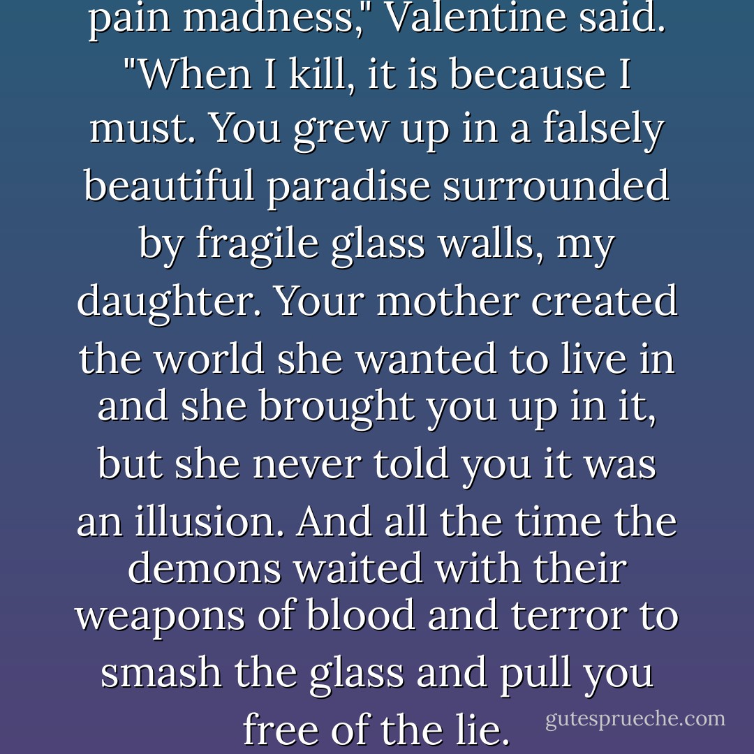 Demons feed on death and pain madness," Valentine said. "When I kill, it is because I must. You grew up in a falsely beautiful paradise surrounded by fragile glass walls, my daughter. Your mother created the world she wanted to live in and she brought you up in it, but she never told you it was an illusion. And all the time the demons waited with their weapons of blood and terror to smash the glass and pull you free of the lie. - Cassandra Clare