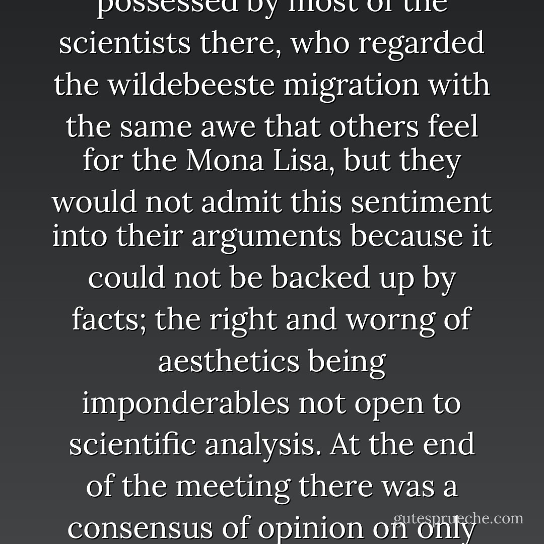 The very desire to preserve animals was a subjective sentiment of fail in the animal's intrinsic worth. It was a feeling possessed by most of the scientists there, who regarded the wildebeeste migration with the same awe that others feel for the Mona Lisa, but they would not admit this sentiment into their arguments because it could not be backed up by facts; the right and worng of aesthetics being imponderables not open to scientific analysis. At the end of the meeting there was a consensus of opinion on only one fact, that there was an urgent need for research before taking any hasty action. - Iain Douglas-Hamilton