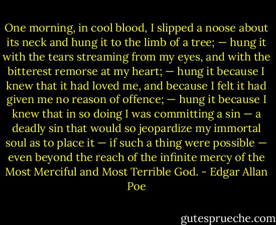 One morning, in cool blood, I slipped a noose about its neck and hung it to the limb of a tree; — hung it with the tears streaming from my eyes, and with the bitterest remorse at my heart; — hung it because I knew that it had loved me, and because I felt it had given me no reason of offence; — hung it because I knew that in so doing I was committing a sin — a deadly sin that would so jeopardize my immortal soul as to place it — if such a thing were possible — even beyond the reach of the infinite mercy of the Most Merciful and Most Terrible God. - Edgar Allan Poe