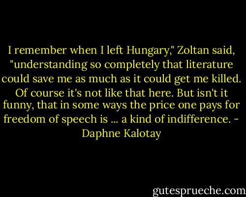 I remember when I left Hungary," Zoltan said, "understanding so completely that literature could save me as much as it could get me killed. Of course it's not like that here. But isn't it funny, that in some ways the price one pays for freedom of speech is ... a kind of indifference. - Daphne Kalotay