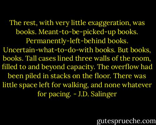 The rest, with very little exaggeration, was books. Meant-to-be-picked-up books. Permanently-left-behind books. Uncertain-what-to-do-with books. But books, books. Tall cases lined three walls of the room, filled to and beyond capacity. The overflow had been piled in stacks on the floor. There was little space left for walking, and none whatever for pacing. - J.D. Salinger