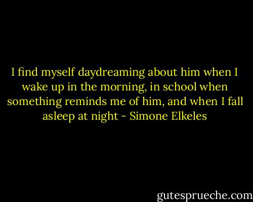 I find myself daydreaming about him when I wake up in the morning, in school when something reminds me of him, and when I fall asleep at night - Simone Elkeles