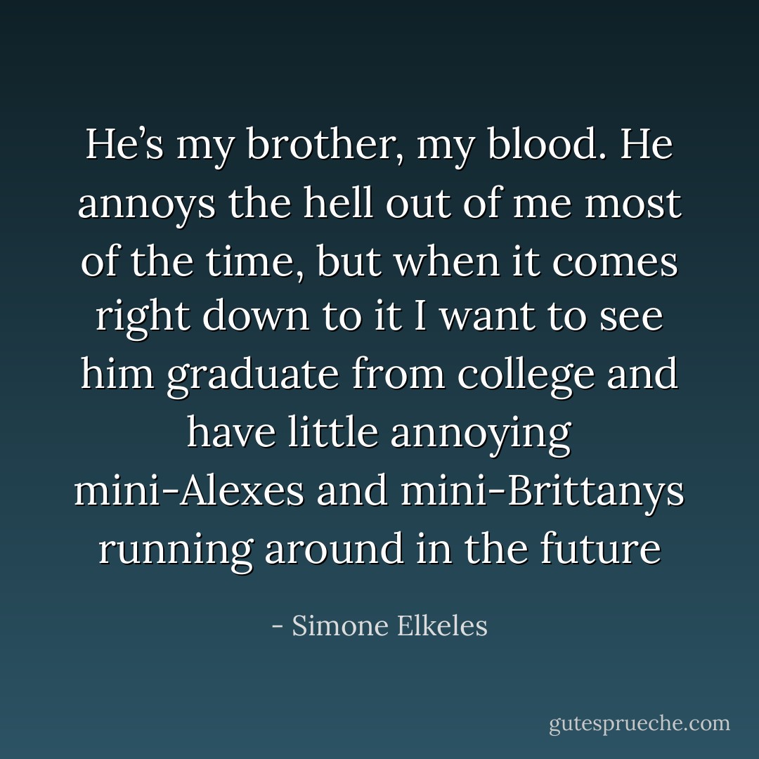 He’s my brother, my blood. He annoys the hell out of me most of the time, but when it comes right down to it I want to see him graduate from college and have little annoying mini-Alexes and mini-Brittanys running around in the future - Simone Elkeles