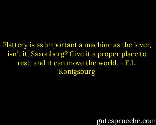 Flattery is as important a machine as the lever, isn't it, Saxonberg? Give it a proper place to rest, and it can move the world. - E.L. Konigsburg
