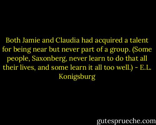 Both Jamie and Claudia had acquired a talent for being near but never part of a group. (Some people, Saxonberg, never learn to do that all their lives, and some learn it all too well.) - E.L. Konigsburg