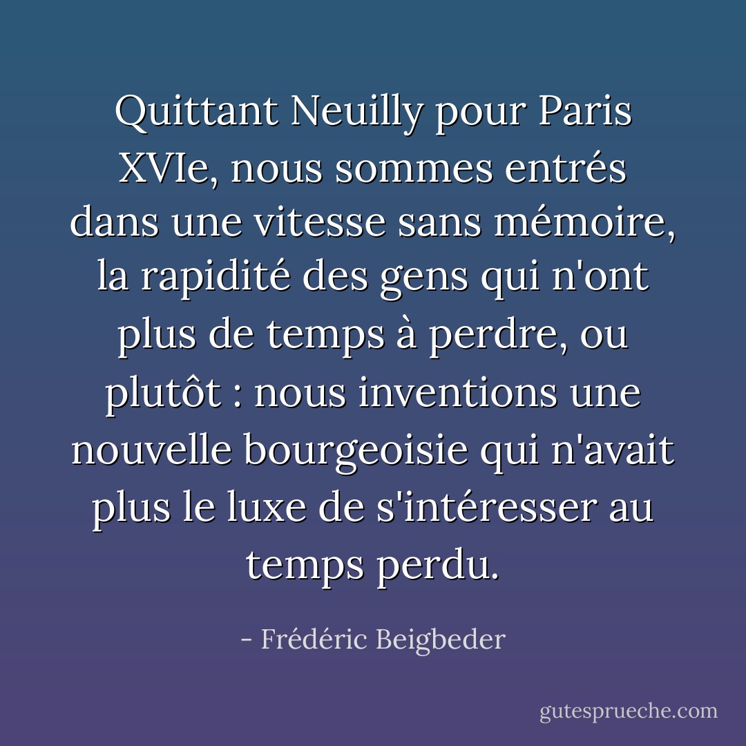 Quittant Neuilly pour Paris XVIe, nous sommes entrés dans une vitesse sans mémoire, la rapidité des gens qui n'ont plus de temps à perdre, ou plutôt : nous inventions une nouvelle bourgeoisie qui n'avait plus le luxe de s'intéresser au temps perdu. - Frédéric Beigbeder