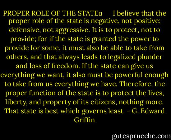 PROPER ROLE OF THE STATE      <br />I believe that the proper role of the state is negative, not positive; defensive, not aggressive. It is to protect, not to provide; for if the state is granted the power to provide for some, it must also be able to take from others, and that always leads to legalized plunder and loss of freedom. If the state can give us everything we want, it also must be powerful enough to take from us everything we have. Therefore, the proper function of the state is to protect the lives, liberty, and property of its citizens, nothing more. That state is best which governs least. - G. Edward Griffin