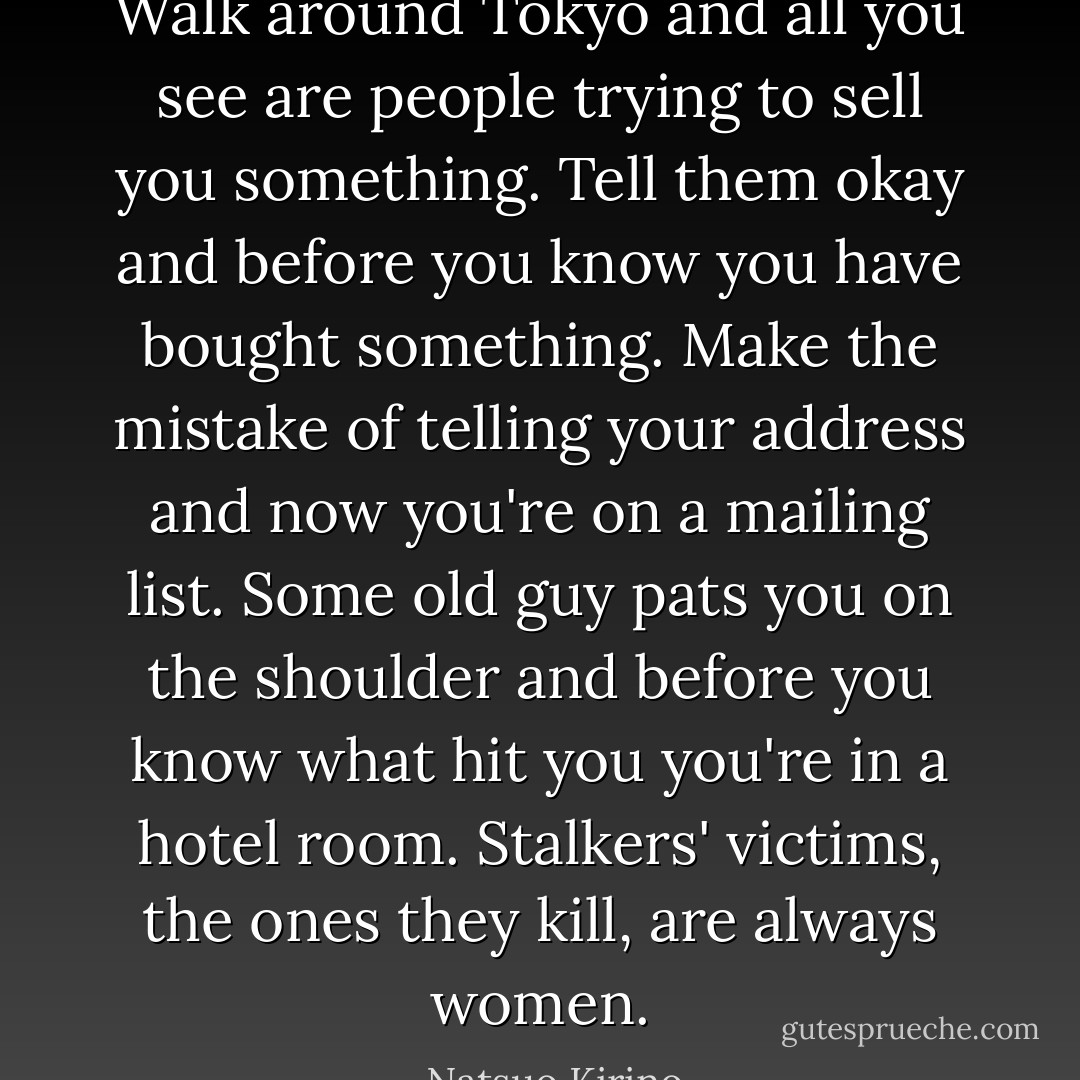Walk around Tokyo and all you see are people trying to sell you something. Tell them okay and before you know you have bought something. Make the mistake of telling your address and now you're on a mailing list. Some old guy pats you on the shoulder and before you know what hit you you're in a hotel room. Stalkers' victims, the ones they kill, are always women. - Natsuo Kirino