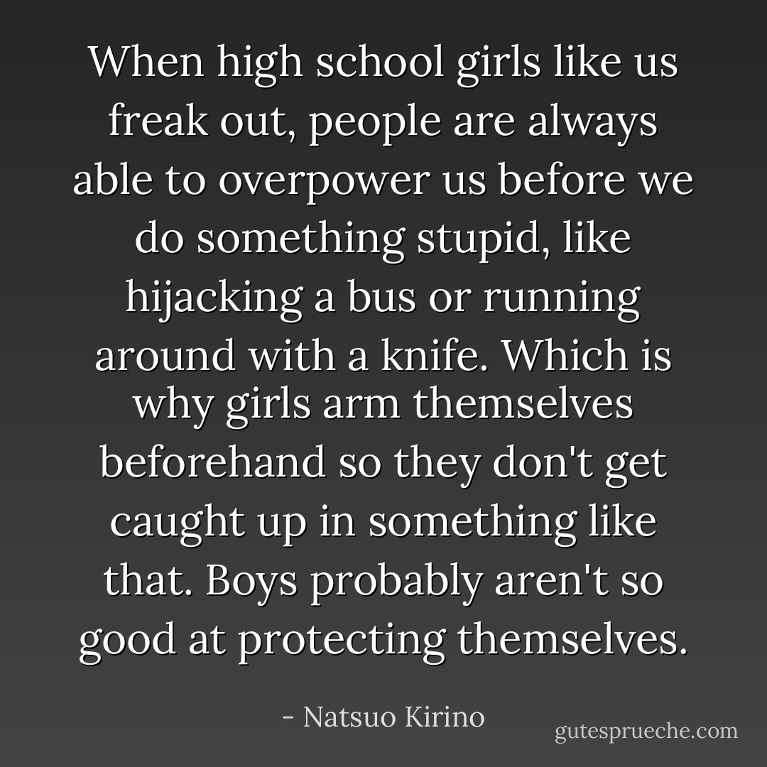 When high school girls like us freak out, people are always able to overpower us before we do something stupid, like hijacking a bus or running around with a knife. Which is why girls arm themselves beforehand so they don't get caught up in something like that. Boys probably aren't so good at protecting themselves. - Natsuo Kirino