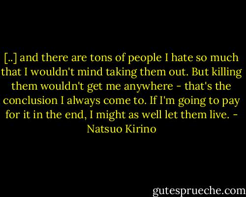 [..] and there are tons of people I hate so much that I wouldn't mind taking them out. But killing them wouldn't get me anywhere - that's the conclusion I always come to. If I'm going to pay for it in the end, I might as well let them live. - Natsuo Kirino