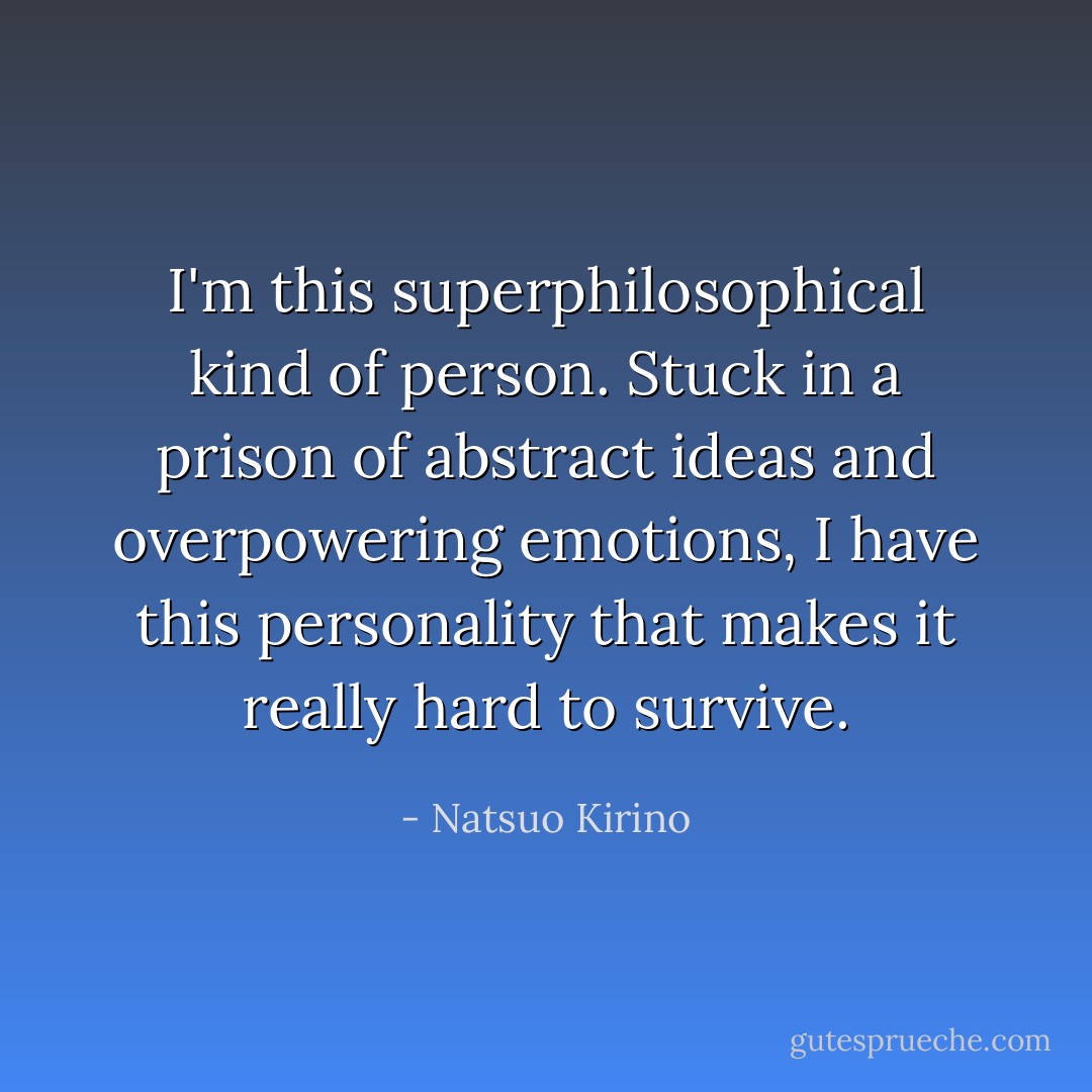I'm this superphilosophical kind of person. Stuck in a prison of abstract ideas and overpowering emotions, I have this personality that makes it really hard to survive. - Natsuo Kirino