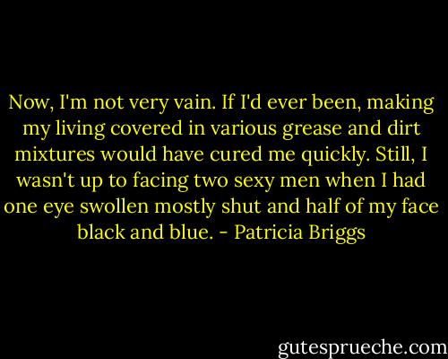 Now, I'm not very vain. If I'd ever been, making my living covered in various grease and dirt mixtures would have cured me quickly. Still, I wasn't up to facing two sexy men when I had one eye swollen mostly shut and half of my face black and blue. - Patricia Briggs