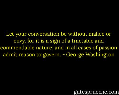 Let your conversation be without malice or envy, for it is a sign of a tractable and commendable nature; and in all cases of passion admit reason to govern. - George Washington