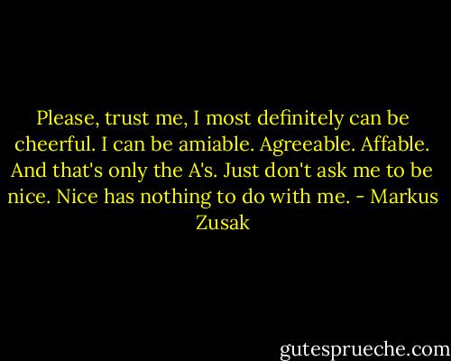 Please, trust me, I most definitely can be cheerful. I can be amiable. Agreeable. Affable. And that's only the A's. Just don't ask me to be nice. Nice has nothing to do with me. - Markus Zusak