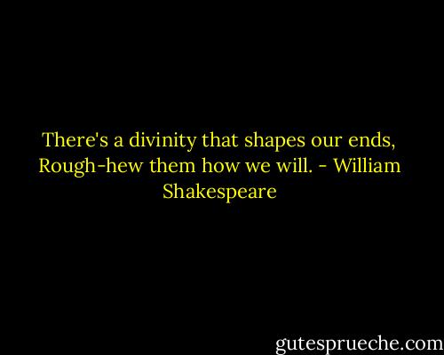 There's a divinity that shapes our ends,<br />Rough-hew them how we will. - William Shakespeare