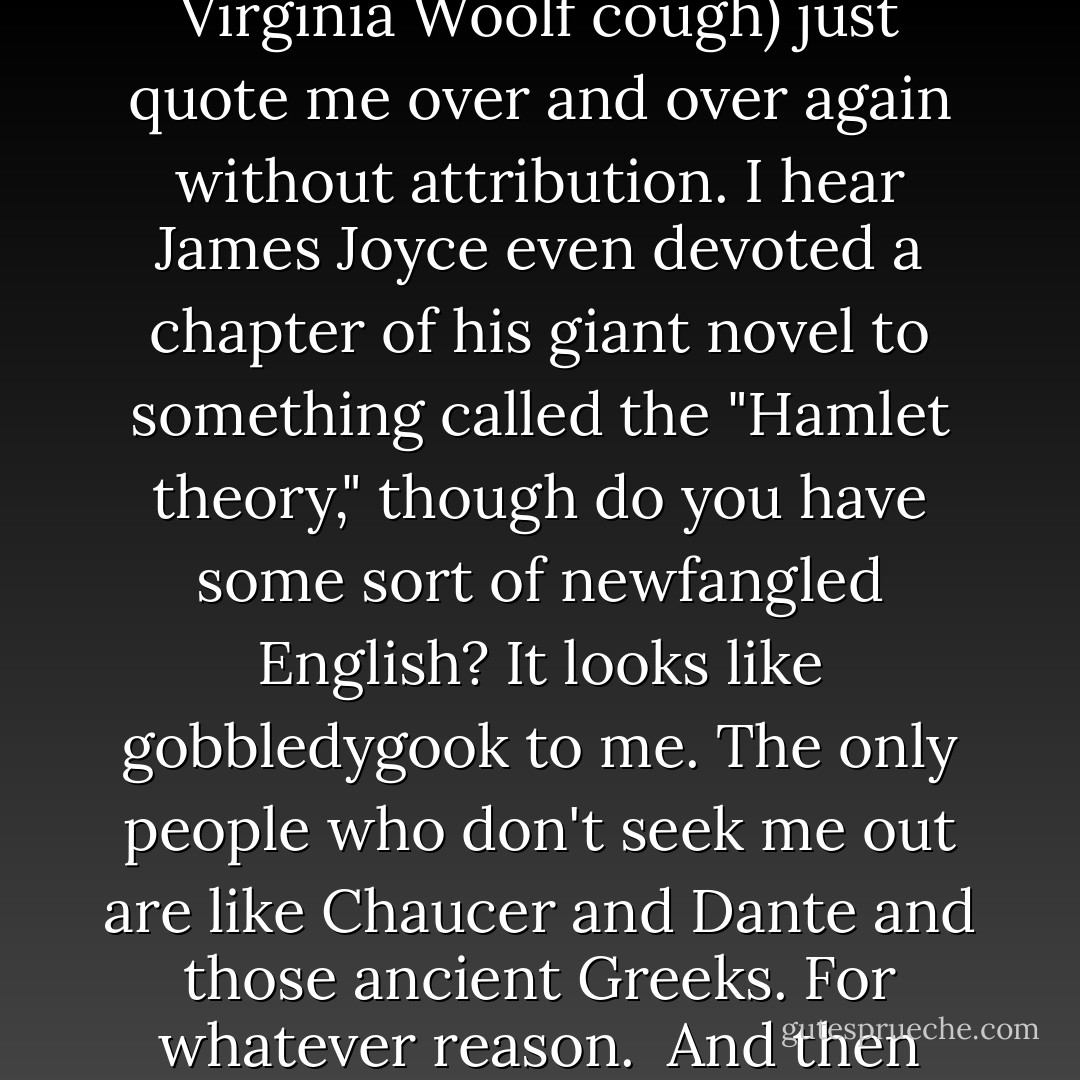 Suffice it to say I was compelled to create this group in order to find everyone who is, let's say, borrowing liberally from my INESTIMABLE FOLIO OF CANONICAL MASTERPIECES (sorry, I just do that sometimes), and get you all together. It's the least I could do.<br /><br />I mean, seriously. Those soliloquies in <i>Moby-Dick</i>? Sooo Hamlet and/or Othello, with maybe a little Shylock thrown in. Everyone from Pip in <i>Great Expectations</i> to freakin' Mr. Rochester in <i>Jane Eyre</i> mentions my plays, sometimes completely mangling my words in nineteenth-century middle-American dialect for humorous effect (thank you, Sir Clemens). Many people (<i>cough</i> Virginia Woolf <i>cough</i>) just quote me over and over again without attribution. I hear James Joyce even devoted a chapter of his giant novel to something called the "Hamlet theory," though do you have some sort of newfangled English? It looks like gobbledygook to me. The only people who don't seek me out are like Chaucer and Dante and those ancient Greeks. For whatever reason.<br /><br />And then there are the titles. <i>The Sound and the Fury</i>? Mine. <i>Infinite Jest</i>? Mine. Proust, Nabokov, Steinbeck, and Agatha Christie all have titles that are me-inspired. <i>Brave New World</i>? Not just the title, but half the plot has to do with my work. Even Edgar Allan Poe named a character after my <i>Tempest</i>'s Prospero (though, not surprisingly, things didn't turn out well for him!). I'm like the star to every wandering bark, the arrow of every compass, the buzzard to every hawk and gillyflower ... oh, I don't even know what I'm talking about half the time. I just run with it, creating some of the SEMINAL TOURS DE FORCE OF THE ENGLISH LANGUAGE. You're welcome. - Sarah Schmelling
