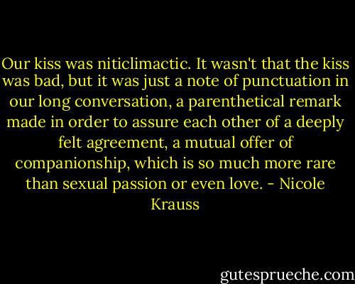 Our kiss was niticlimactic. It wasn't that the kiss was bad, but it was just a note of punctuation in our long conversation, a parenthetical remark made in order to assure each other of a deeply felt agreement, a mutual offer of companionship, which is so much more rare than sexual passion or even love. - Nicole Krauss