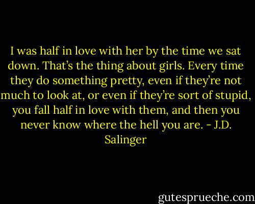 I was half in love with her by the time we sat down. That’s the thing about girls. Every time they do something pretty, even if they’re not much to look at, or even if they’re sort of stupid, you fall half in love with them, and then you never know where the hell you are. - J.D. Salinger
