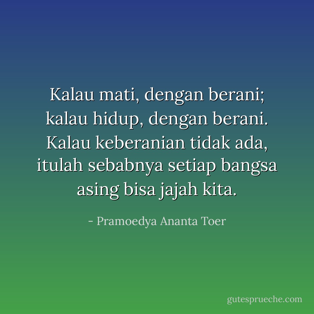 Kalau mati, dengan berani; kalau hidup, dengan berani. Kalau keberanian tidak ada, itulah sebabnya setiap bangsa asing bisa jajah kita. - Pramoedya Ananta Toer