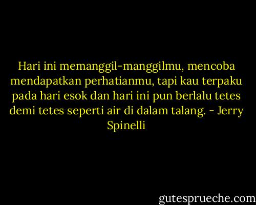 Hari ini memanggil-manggilmu, mencoba mendapatkan perhatianmu, tapi kau terpaku pada hari esok dan hari ini pun berlalu tetes demi tetes seperti air di dalam talang. - Jerry Spinelli
